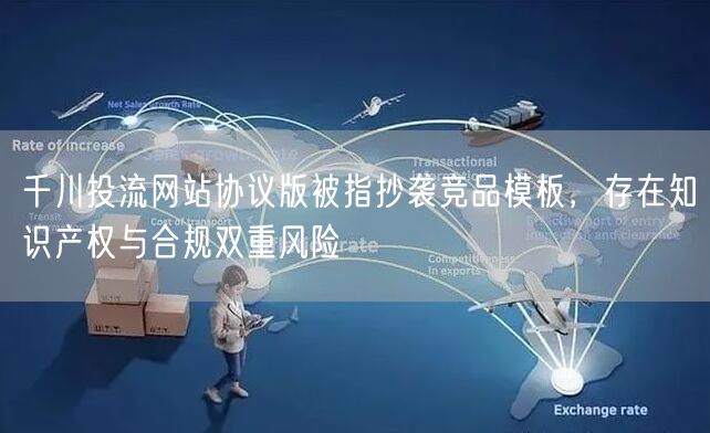 千川投流网站协议版被指抄袭竞品模板,存在知识产权与合规双重风险