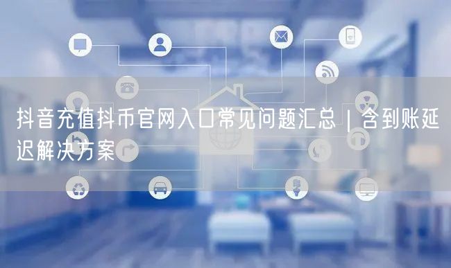 抖音充值抖币官网入口常见问题汇总|含到账延迟解决方案