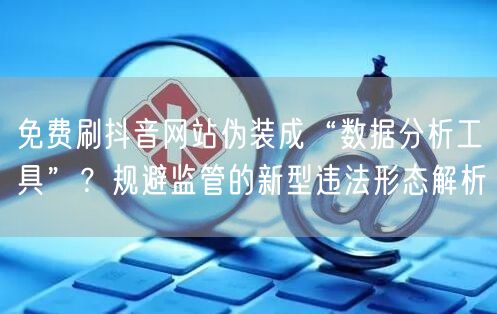 免费刷抖音网站伪装成“数据分析工具”?规避监管的新型违法形态解析
