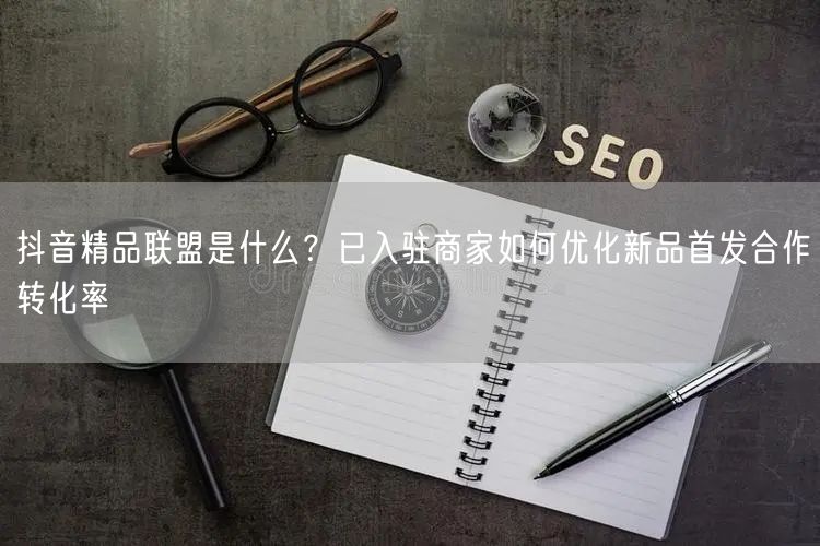 抖音精品联盟是什么?已入驻商家如何优化新品首发合作转化率
