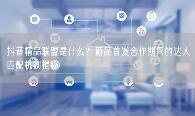 抖音精品联盟是什么?新品首发合作期间的达人匹配机制揭秘