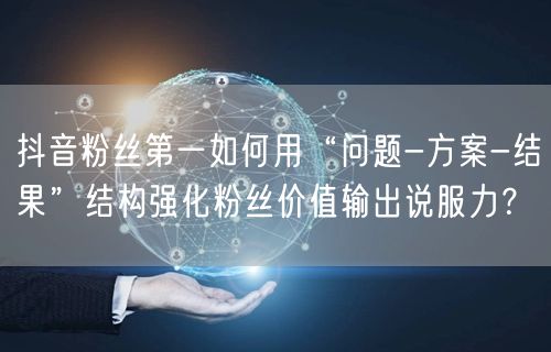 抖音粉丝第一如何用“问题-方案-结果”结构强化粉丝价值输出说服力?