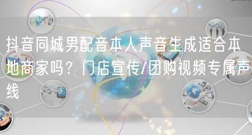抖音同城男配音本人声音生成适合本地商家吗？门店宣传/团购视频专属声线