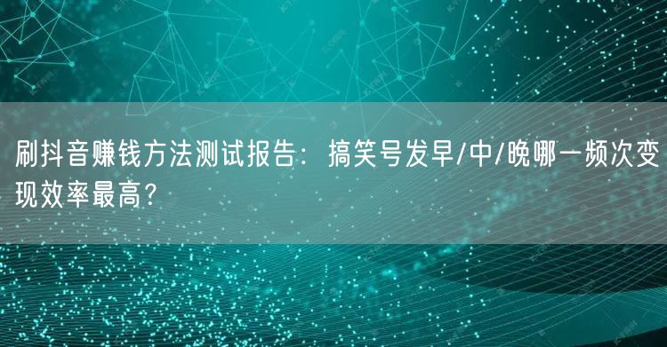 刷抖音赚钱方法测试报告：搞笑号发早/中/晚哪一频次变现效率最高？