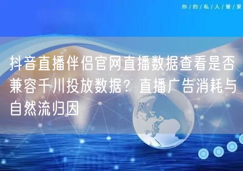 抖音直播伴侣官网直播数据查看是否兼容千川投放数据？直播广告消耗与自然流归因