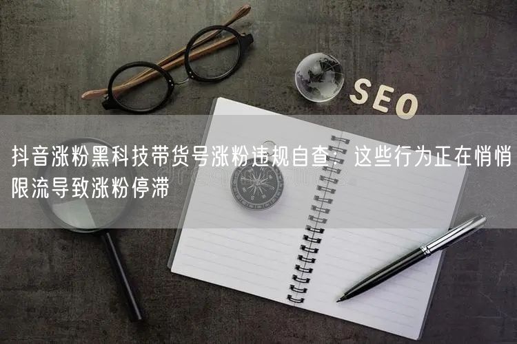 抖音涨粉黑科技带货号涨粉违规自查：这些行为正在悄悄限流导致涨粉停滞