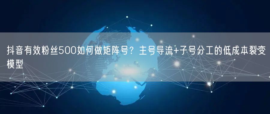 抖音有效粉丝500如何做矩阵号？主号导流+子号分工的低成本裂变模型