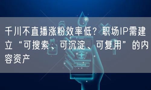 千川不直播涨粉效率低？职场IP需建立“可搜索、可沉淀、可复用”的内容资产