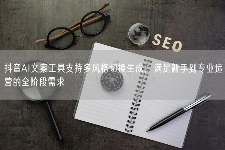 抖音AI文案工具支持多风格切换生成，满足新手到专业运营的全阶段需求