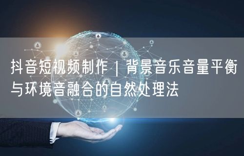 抖音短视频制作｜背景音乐音量平衡与环境音融合的自然处理法