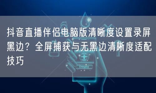 抖音直播伴侣电脑版清晰度设置录屏黑边?全屏捕获与无黑边清晰度适配技巧