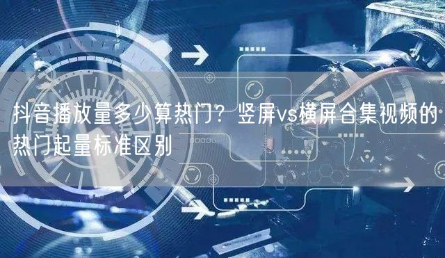 抖音播放量多少算热门?竖屏vs横屏合集视频的热门起量标准区别