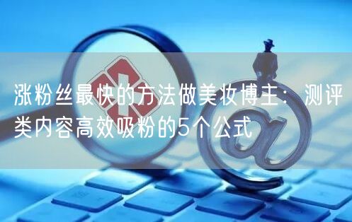 涨粉丝最快的方法做美妆博主:测评类内容高效吸粉的5个公式
