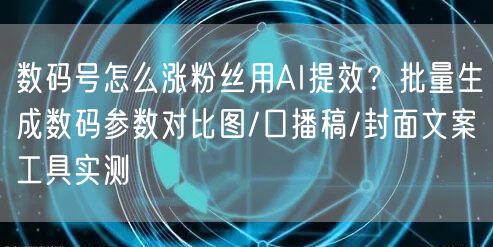 数码号怎么涨粉丝用AI提效?批量生成数码参数对比图/口播稿/封面文案工具实测