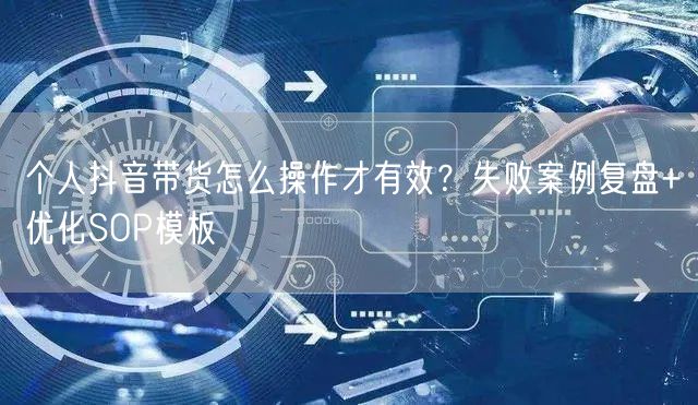 个人抖音带货怎么操作才有效?失败案例复盘+优化SOP模板