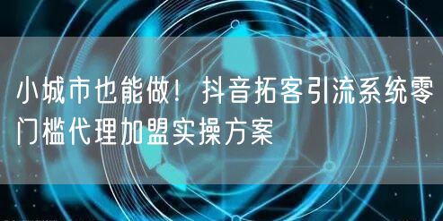 小城市也能做!抖音拓客引流系统零门槛代理加盟实操方案