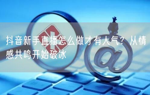 抖音新手直播怎么做才有人气?从情感共鸣开始破冰