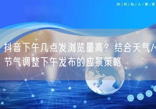 抖音下午几点发浏览量高?结合天气/节气调整下午发布的应景策略