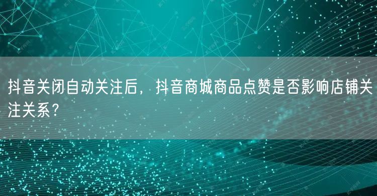 抖音关闭自动关注后,抖音商城商品点赞是否影响店铺关注关系?