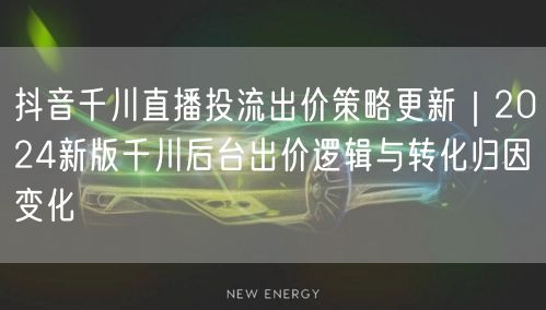 抖音千川直播投流出价策略更新|2024新版千川后台出价逻辑与转化归因变化