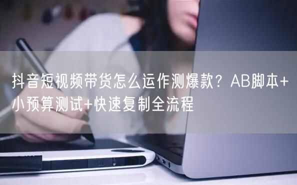抖音短视频带货怎么运作测爆款?AB脚本+小预算测试+快速复制全流程