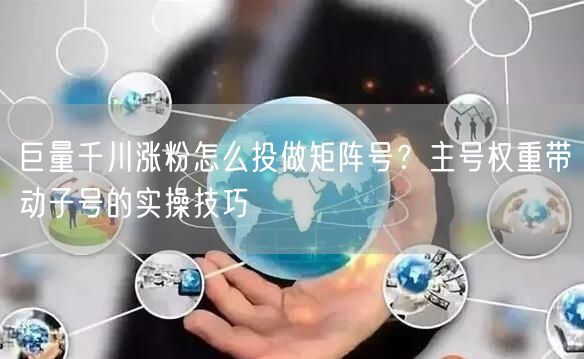 巨量千川涨粉怎么投做矩阵号?主号权重带动子号的实操技巧