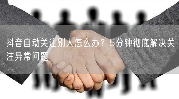 抖音自动关注别人怎么办?5分钟彻底解决关注异常问题