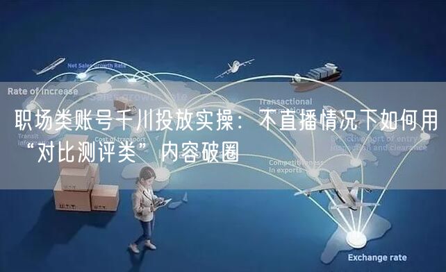 职场类账号千川投放实操:不直播情况下如何用“对比测评类”内容破圈