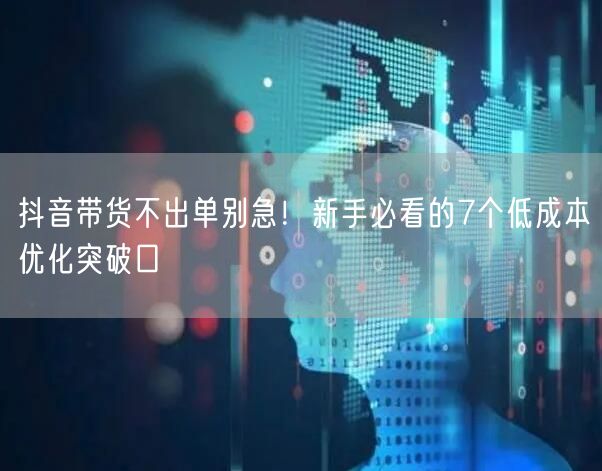 抖音带货不出单别急!新手必看的7个低成本优化突破口