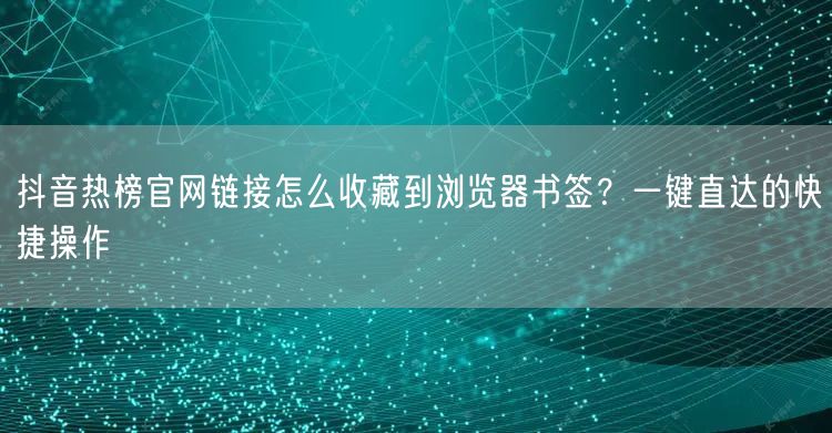 抖音热榜官网链接怎么收藏到浏览器书签？一键直达的快捷操作