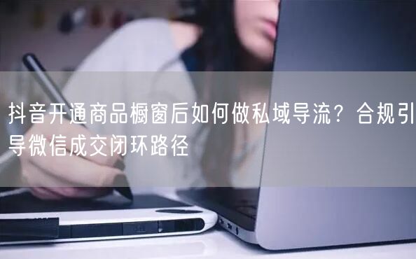 抖音开通商品橱窗后如何做私域导流?合规引导微信成交闭环路径