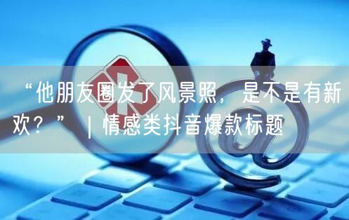 “他朋友圈发了风景照,是不是有新欢?”|情感类抖音爆款标题