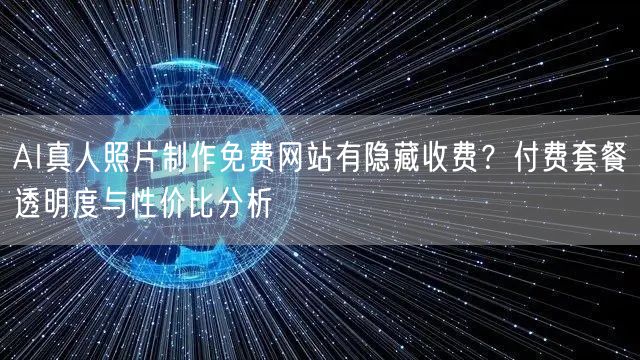 AI真人照片制作免费网站有隐藏收费?付费套餐透明度与性价比分析