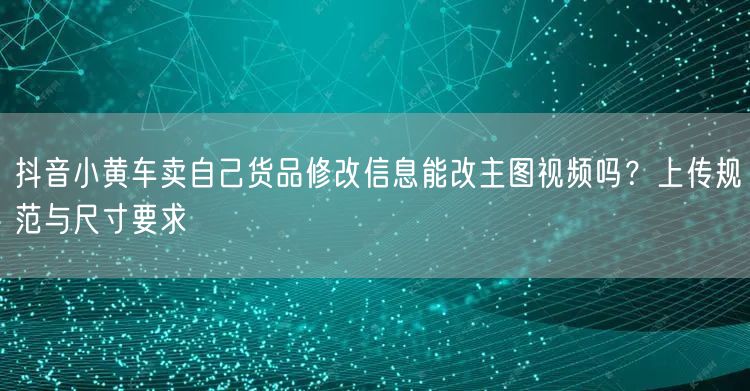 抖音小黄车卖自己货品修改信息能改主图视频吗?上传规范与尺寸要求