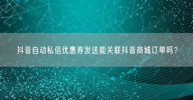抖音自动私信优惠券发送能关联抖音商城订单吗？
