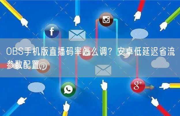 OBS手机版直播码率怎么调?安卓低延迟省流参数配置