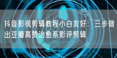抖音影视剪辑教程小白友好:三步做出豆瓣高赞治愈系影评剪辑