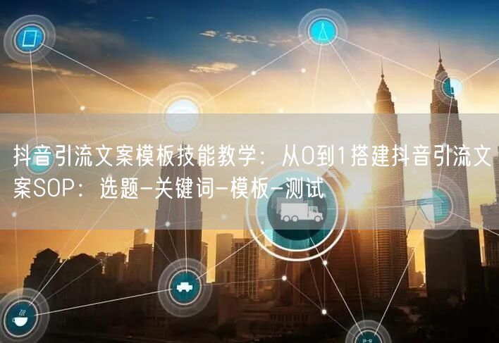 抖音引流文案模板技能教学:从0到1搭建抖音引流文案SOP:选题-关键词-模板-测