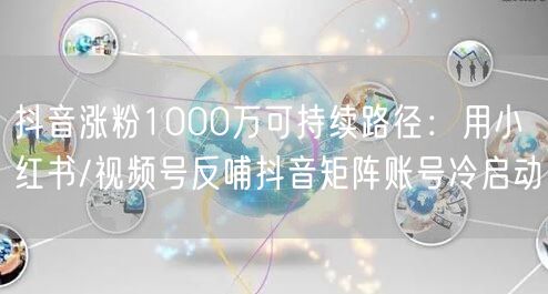 抖音涨粉1000万可持续路径:用小红书/视频号反哺抖音矩阵账号冷启动
