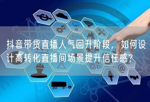 抖音带货直播人气回升阶段,如何设计高转化直播间场景提升信任感?