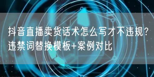 抖音直播卖货话术怎么写才不违规?违禁词替换模板+案例对比