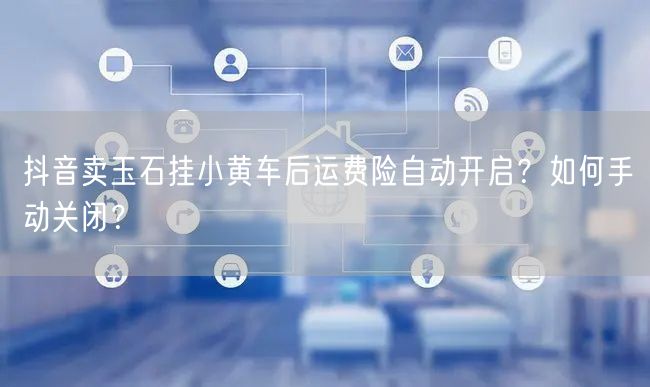抖音卖玉石挂小黄车后运费险自动开启?如何手动关闭?