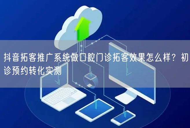 抖音拓客推广系统做口腔门诊拓客效果怎么样?初诊预约转化实测