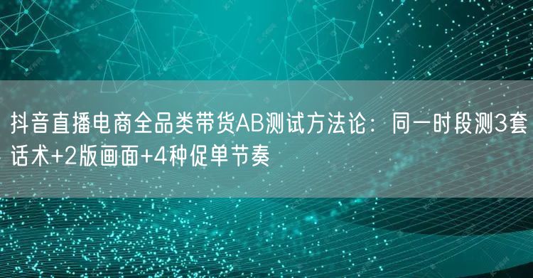 抖音直播电商全品类带货AB测试方法论:同一时段测3套话术+2版画面+4种促单节奏