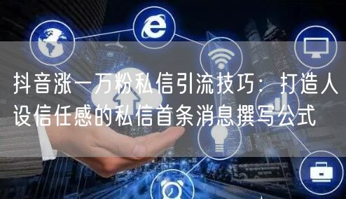 抖音涨一万粉私信引流技巧:打造人设信任感的私信首条消息撰写公式