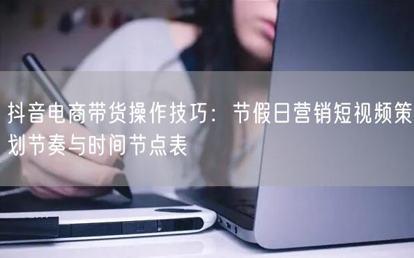 抖音电商带货操作技巧:节假日营销短视频策划节奏与时间节点表