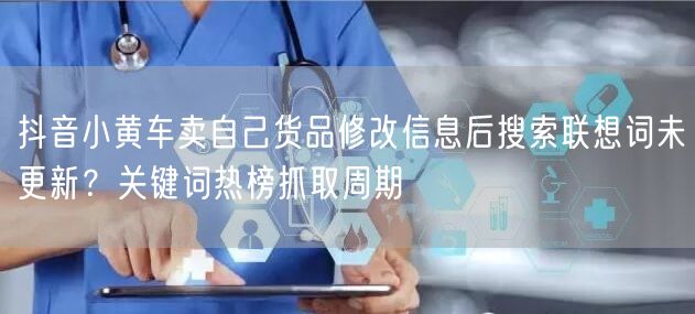 抖音小黄车卖自己货品修改信息后搜索联想词未更新？关键词热榜抓取周期