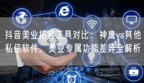 抖音美业拓客工具对比:神鹰vs其他私信软件,美业专属功能差异全解析