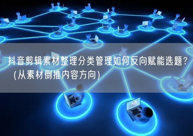 抖音剪辑素材整理分类管理如何反向赋能选题?(从素材倒推内容方向)