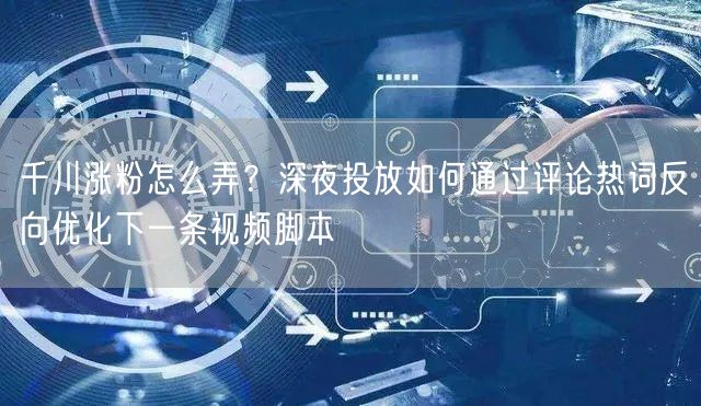 千川涨粉怎么弄?深夜投放如何通过评论热词反向优化下一条视频脚本